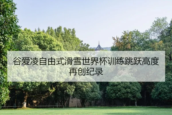 谷爱凌自由式滑雪世界杯训练跳跃高度再创纪录