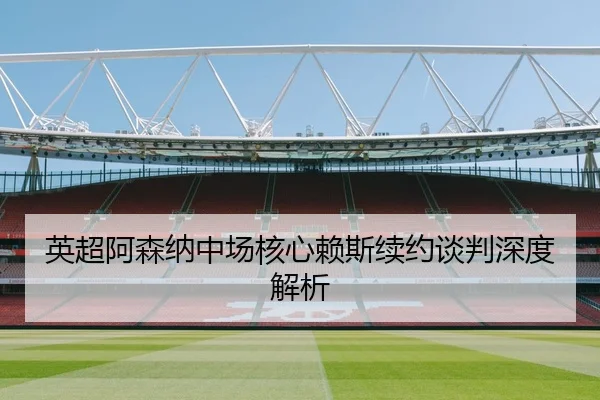 英超阿森纳中场核心赖斯续约谈判深度解析