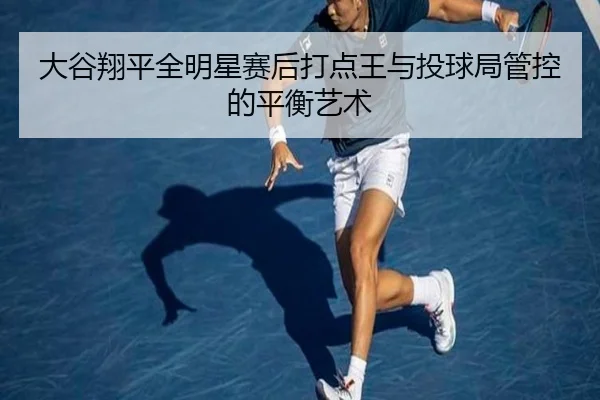 大谷翔平全明星赛后打点王与投球局管控的平衡艺术