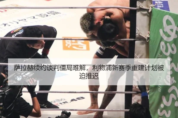 萨拉赫续约谈判僵局难解，利物浦新赛季重建计划被迫推迟